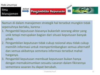 Ilmu
Manajemen
Rasional
Namun di dalam manajemen strategik hal tersebut mungkin tidak
sepenuhnya berlaku, karena :
1. Pengambil keputusan biasanya bukanlah seorang aktor yang
unik tetapi merupakan bagian dari situasi keputusan banyak
pihak.
2. Pengambilan keputusan tidak cukup rasional atau tidak cukup
memilih informasi untuk mempertimbangkan semua alternatif
dan semua akibatnya semntara informasi tersebut mahal
harganya.
3. Pengambil keputusan membuat keputusan bukan hanya
dengan memaksimumkan sesuatu sasaran dalam fikirannya
sementara sasaran itu dapat berubah.
Pada umumnya
dalam
Created by Yusuf 11
 