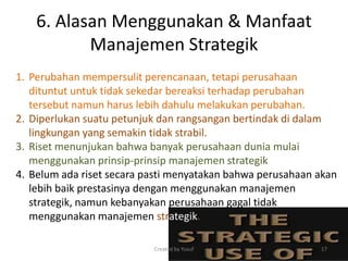 6. Alasan Menggunakan & Manfaat
Manajemen Strategik
1. Perubahan mempersulit perencanaan, tetapi perusahaan
dituntut untuk tidak sekedar bereaksi terhadap perubahan
tersebut namun harus lebih dahulu melakukan perubahan.
2. Diperlukan suatu petunjuk dan rangsangan bertindak di dalam
lingkungan yang semakin tidak strabil.
3. Riset menunjukan bahwa banyak perusahaan dunia mulai
menggunakan prinsip-prinsip manajemen strategik
4. Belum ada riset secara pasti menyatakan bahwa perusahaan akan
lebih baik prestasinya dengan menggunakan manajemen
strategik, namun kebanyakan perusahaan gagal tidak
menggunakan manajemen strategik.
Created by Yusuf 17
 