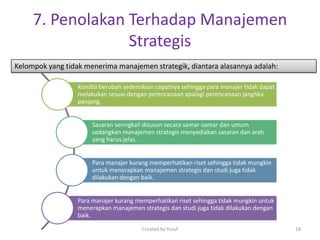 7. Penolakan Terhadap Manajemen
Strategis
Kelompok yang tidak menerima manajemen strategik, diantara alasannya adalah:
Kondisi berubah sedemikian cepatnya sehingga para manajer tidak dapat
melakukan sesuai dengan perencanaan apalagi perencanaan janghka
panjang.
Sasaran seringkali disusun secara samar-samar dan umum
sedangkan manajemen strategis menyediakan sasaran dan arah
yang harus jelas.
Para manajer kurang memperhatikan riset sehingga tidak mungkin
untuk menerapkan manajemen strategis dan studi juga tidak
dilakukan dengan baik.
Para manajer kurang memperhatikan riset sehingga tidak mungkin untuk
menerapkan manajemen strategis dan studi juga tidak dilakukan dengan
baik.
Created by Yusuf 18
 