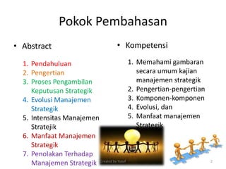 Pokok Pembahasan
• Abstract • Kompetensi
1. Pendahuluan
2. Pengertian
3. Proses Pengambilan
Keputusan Strategik
4. Evolusi Manajemen
Strategik
5. Intensitas Manajemen
Stratejik
6. Manfaat Manajemen
Strategik
7. Penolakan Terhadap
Manajemen Strategik
1. Memahami gambaran
secara umum kajian
manajemen strategik
2. Pengertian-pengertian
3. Komponen-komponen
4. Evolusi, dan
5. Manfaat manajemen
Strategik
Created by Yusuf 2
 