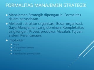 FORMALITAS MANAJEMEN STRATEGIK
Manajemen Strategik dipengaruhi Formalitas
dalam perusahaan.
Meliputi : struktur organisasi, Besar organisasi,
Gaya Manajemen yang dominan, Kompleksitas
Lingkungan, Proses produksi, Masalah, Tujuan
Sistem Perencanaan.
Implikasi :
 Biaya
 Comprehensiveness
 Akurasi
 Keberhasilan perencanaan
 