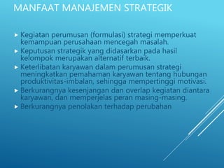 MANFAAT MANAJEMEN STRATEGIK
 Kegiatan perumusan (formulasi) strategi memperkuat
kemampuan perusahaan mencegah masalah.
 Keputusan strategik yang didasarkan pada hasil
kelompok merupakan alternatif terbaik.
 Keterlibatan karyawan dalam perumusan strategi
meningkatkan pemahaman karyawan tentang hubungan
produktivitas-imbalan, sehingga mempertinggi motivasi.
 Berkurangnya kesenjangan dan overlap kegiatan diantara
karyawan, dan memperjelas peran masing-masing.
 Berkurangnya penolakan terhadap perubahan
 