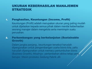 UKURAN KEBERHASILAN MANAJEMEN
STRATEGIK
1. Penghasilan, Keuntungan (Income, Profit)
Keuntungan (Profit) adalah merupakan ukuran yang paling mudah
untuk dijelaskan kepada semua pihak dalam menilai keberhasilan
seorang manajer dalam mengelola serta memimpin suatu
perusahan.
2. Perkembangan yang berkelanjutan (Sustainable
Growth)
Dalam jangka panjang , keuntungan tersebut haruslah
dipergunakan untuk pengembangan usaha bisnis kita, yaitu
haruslah dipergunakan untuk memacu pertumbuhan bisnis
(Business Growth). Misalnya : pertambahan aktiva tetap yang
berupa : Mesin produksi, Gedung Pabrik ,dll.
 