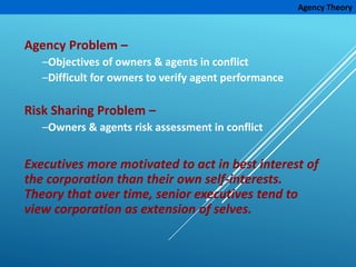 Agency Theory
Agency Problem –
–Objectives of owners & agents in conflict
–Difficult for owners to verify agent performance
Risk Sharing Problem –
–Owners & agents risk assessment in conflict
Executives more motivated to act in best interest of
the corporation than their own self-interests.
Theory that over time, senior executives tend to
view corporation as extension of selves.
 