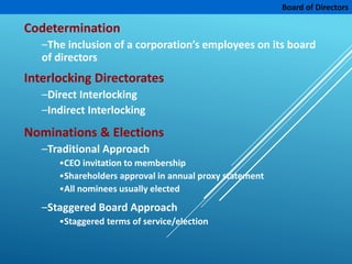 Board of Directors
Codetermination
–The inclusion of a corporation’s employees on its board
of directors
Interlocking Directorates
–Direct Interlocking
–Indirect Interlocking
Nominations & Elections
–Traditional Approach
•CEO invitation to membership
•Shareholders approval in annual proxy statement
•All nominees usually elected
–Staggered Board Approach
•Staggered terms of service/election
 
