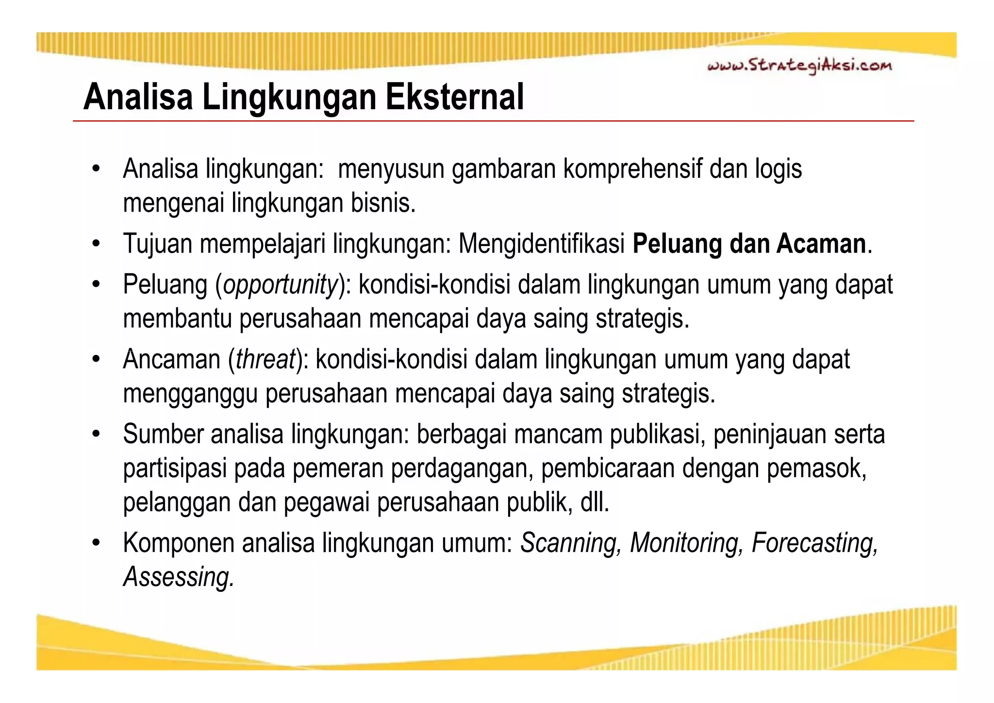 Analisa Lingkungan Eksternal 
• Analisa lingkungan: menyusun gambaran komprehensif dan logis 
mengenai lingkungan bisnis. 
• Tujuan mempelajari lingkungan: Mengidentifikasi Peluang dan Acaman. 
• Peluang (opportunity): kondisi-kondisi dalam lingkungan umum yang dapat 
membantu perusahaan mencapai daya saing strategis. 
• Ancaman (threat): kondisi-kondisi dalam lingkungan umum yang dapat 
mengganggu perusahaan mencapai daya saing strategis. 
• Sumber analisa lingkungan: berbagai mancam publikasi, peninjauan serta 
partisipasi pada pemeran perdagangan, pembicaraan dengan pemasok, 
pelanggan dan pegawai perusahaan publik, dll. 
• Komponen analisa lingkungan umum: Scanning, Monitoring, Forecasting, 
Assessing. 
 