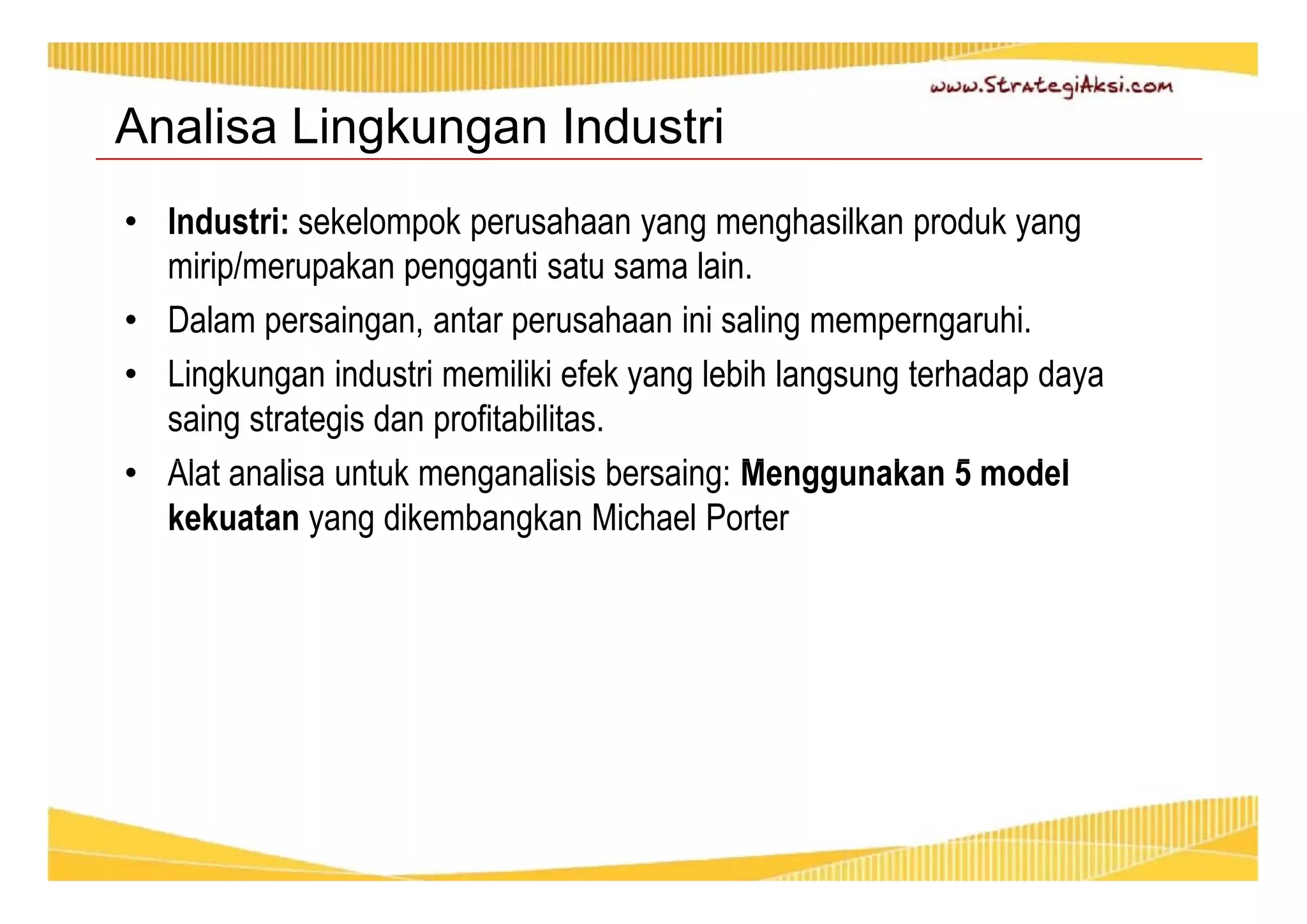 Analisa Lingkungan Industri 
• Industri: sekelompok perusahaan yang menghasilkan produk yang 
mirip/merupakan pengganti satu sama lain. 
• Dalam persaingan, antar perusahaan ini saling memperngaruhi. 
• Lingkungan industri memiliki efek yang lebih langsung terhadap daya 
saing strategis dan profitabilitas. 
• Alat analisa untuk menganalisis bersaing: Menggunakan 5 model 
kekuatan yang dikembangkan Michael Porter 
 