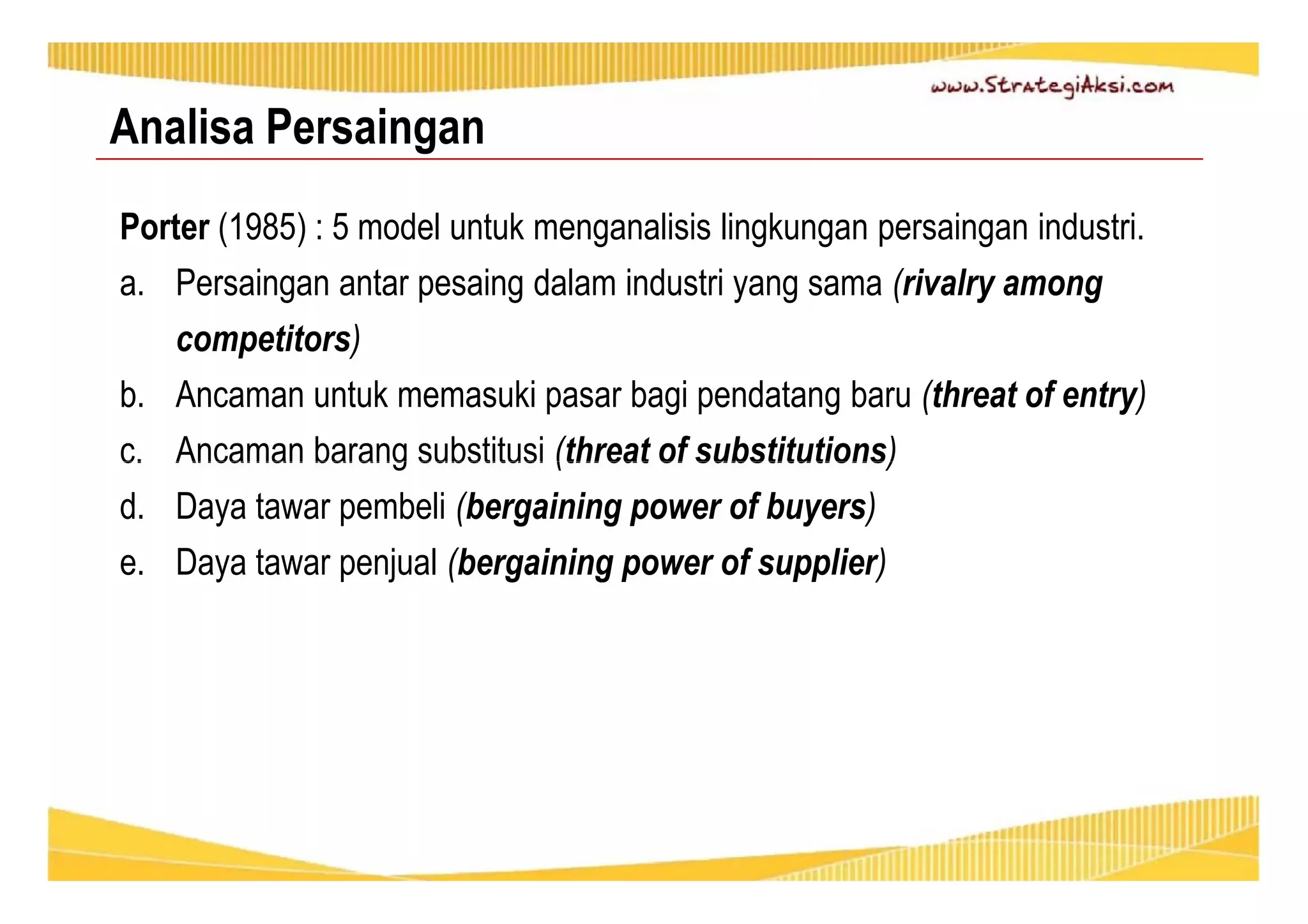 Analisa Persaingan 
Porter (1985) : 5 model untuk menganalisis lingkungan persaingan industri. 
a. Persaingan antar pesaing dalam industri yang sama (rivalry among 
competitors) 
b. Ancaman untuk memasuki pasar bagi pendatang baru (threat of entry) 
c. Ancaman barang substitusi (threat of substitutions) 
d. Daya tawar pembeli (bergaining power of buyers) 
e. Daya tawar penjual (bergaining power of supplier) 
 