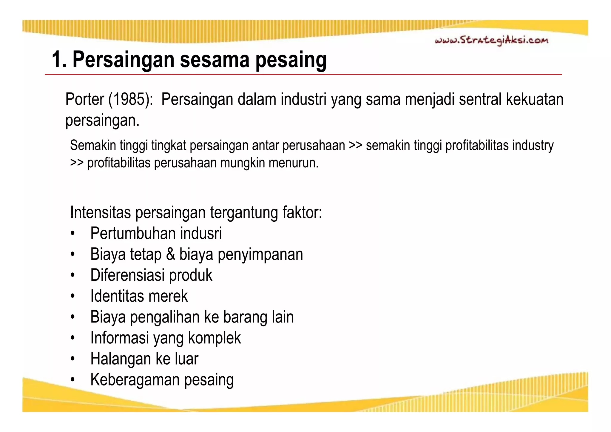 1. Persaingan sesama pesaing 
Porter (1985): Persaingan dalam industri yang sama menjadi sentral kekuatan 
persaingan. 
Semakin tinggi tingkat persaingan antar perusahaan >> semakin tinggi profitabilitas industry 
>> profitabilitas perusahaan mungkin menurun. 
Intensitas persaingan tergantung faktor: 
• Pertumbuhan indusri 
• Biaya tetap & biaya penyimpanan 
• Diferensiasi produk 
• Identitas merek 
• Biaya pengalihan ke barang lain 
• Informasi yang komplek 
• Halangan ke luar 
• Keberagaman pesaing 
 