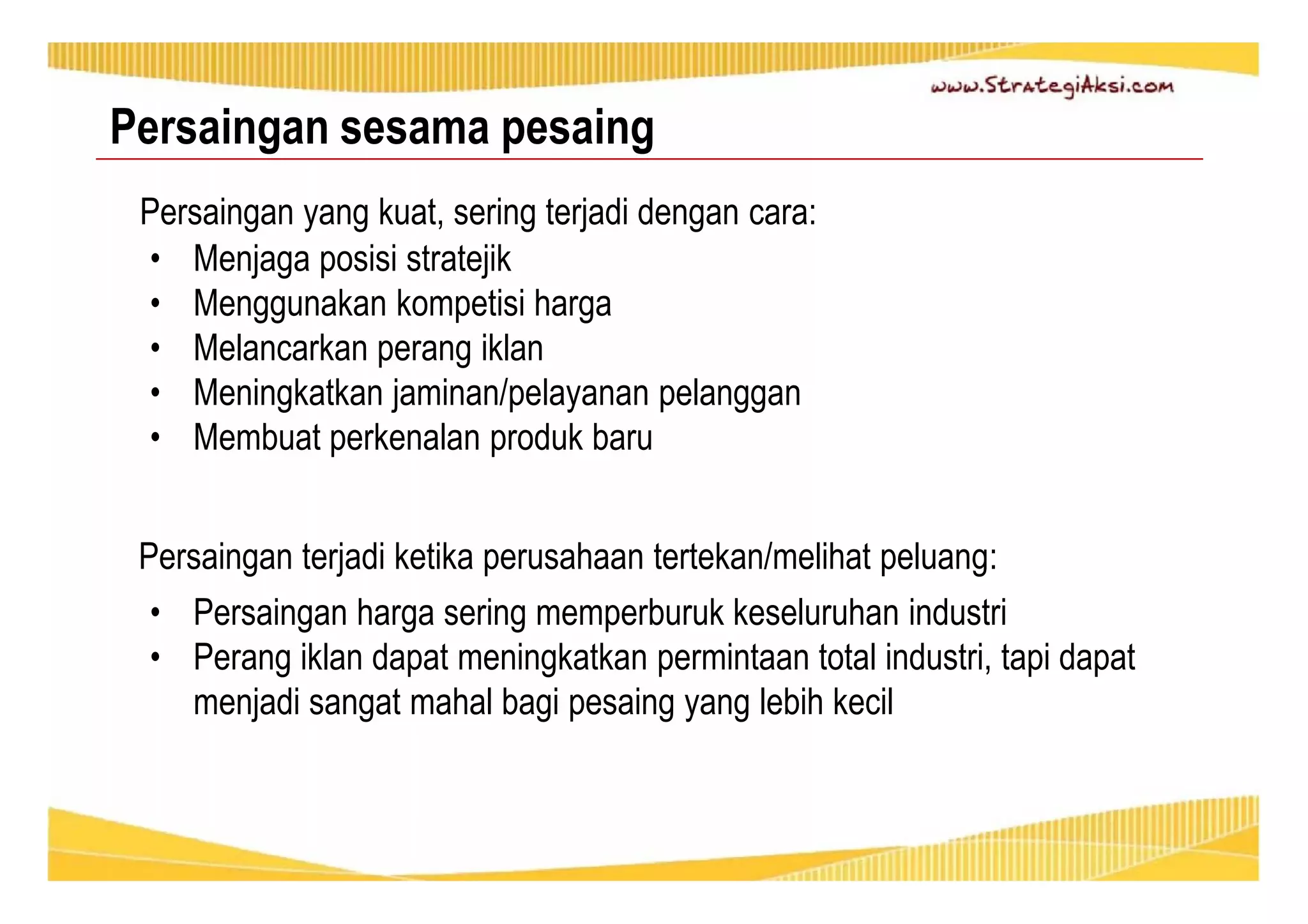 Persaingan sesama pesaing 
Persaingan yang kuat, sering terjadi dengan cara: 
• Menjaga posisi stratejik 
• Menggunakan kompetisi harga 
• Melancarkan perang iklan 
• Meningkatkan jaminan/pelayanan pelanggan 
• Membuat perkenalan produk baru 
Persaingan terjadi ketika perusahaan tertekan/melihat peluang: 
• Persaingan harga sering memperburuk keseluruhan industri 
• Perang iklan dapat meningkatkan permintaan total industri, tapi dapat 
menjadi sangat mahal bagi pesaing yang lebih kecil 
 