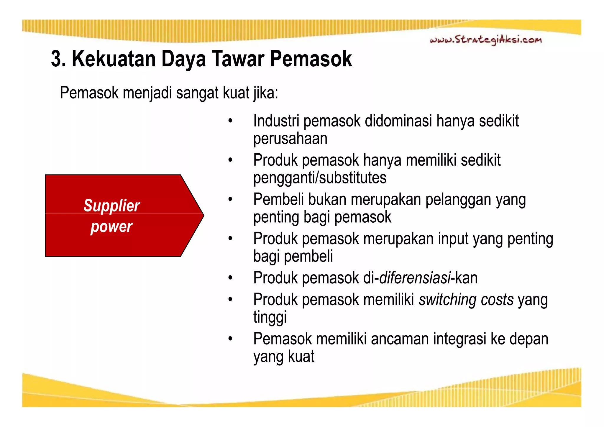 3. Kekuatan Daya Tawar Pemasok 
Pemasok menjadi sangat kuat jika: 
• Industri pemasok didominasi hanya sedikit 
perusahaan 
• Produk pemasok hanya memiliki sedikit 
pengganti/substitutes 
• Pembeli bukan merupakan pelanggan yang 
penting bagi pemasok 
• Produk pemasok merupakan input yang penting 
bagi pembeli 
• Produk pemasok di-diferensiasi-kan 
• Produk pemasok memiliki switching costs yang 
tinggi 
• Pemasok memiliki ancaman integrasi ke depan 
yang kuat 
Supplier 
power 
 