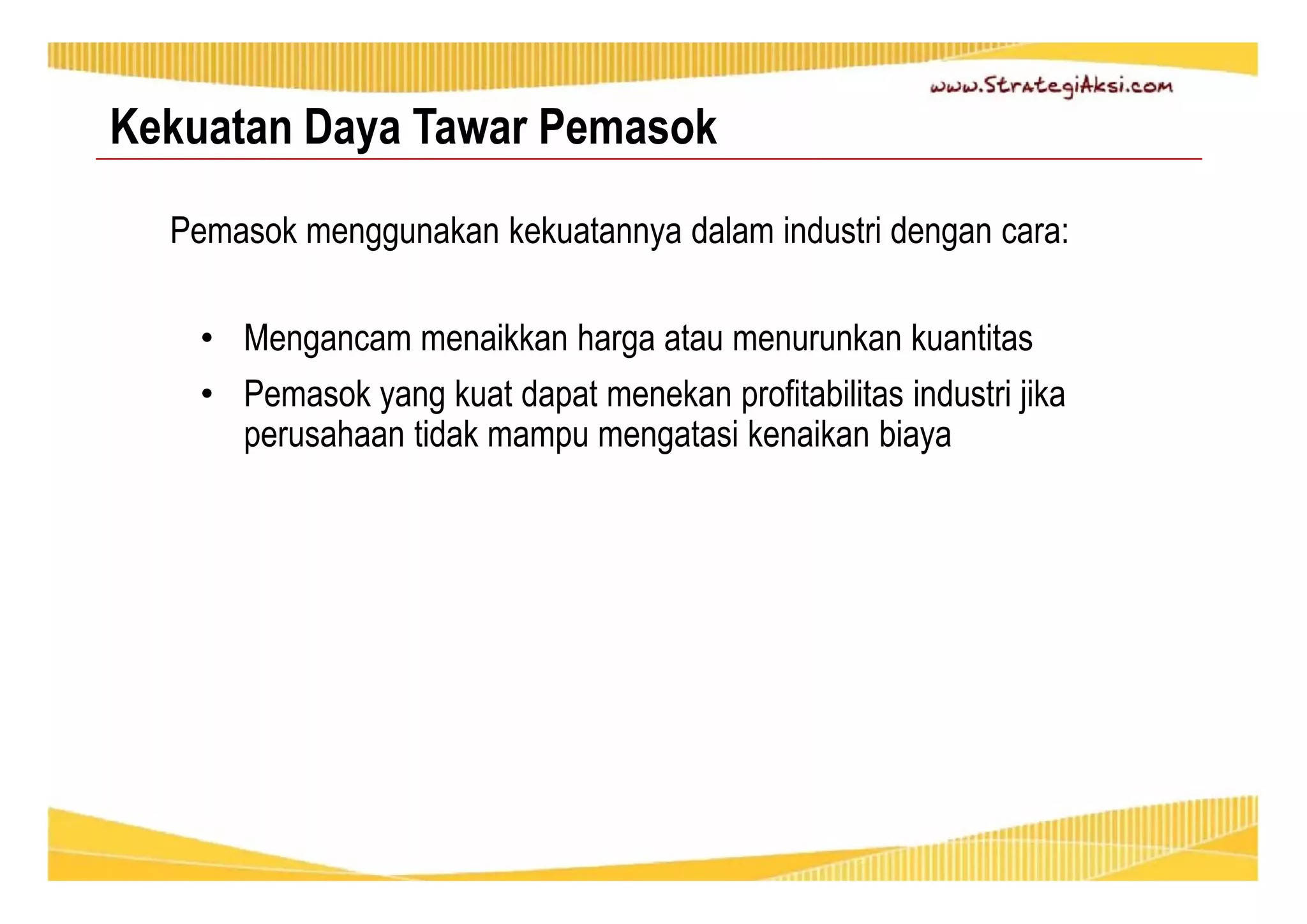 Kekuatan Daya Tawar Pemasok 
Pemasok menggunakan kekuatannya dalam industri dengan cara: 
• Mengancam menaikkan harga atau menurunkan kuantitas 
• Pemasok yang kuat dapat menekan profitabilitas industri jika 
perusahaan tidak mampu mengatasi kenaikan biaya 
 