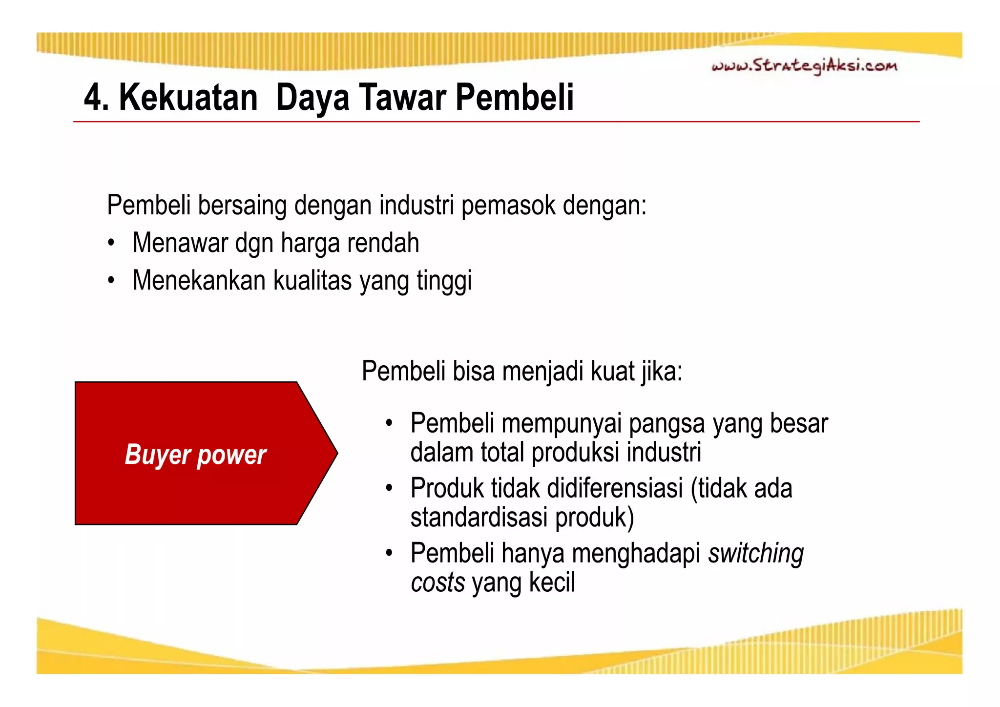 4. Kekuatan Daya Tawar Pembeli 
Pembeli bersaing dengan industri pemasok dengan: 
• Menawar dgn harga rendah 
• Menekankan kualitas yang tinggi 
Pembeli bisa menjadi kuat jika: 
• Pembeli mempunyai pangsa yang besar 
dalam total produksi industri 
• Produk tidak didiferensiasi (tidak ada 
standardisasi produk) 
• Pembeli hanya menghadapi switching 
costs yang kecil 
Buyer power 
 