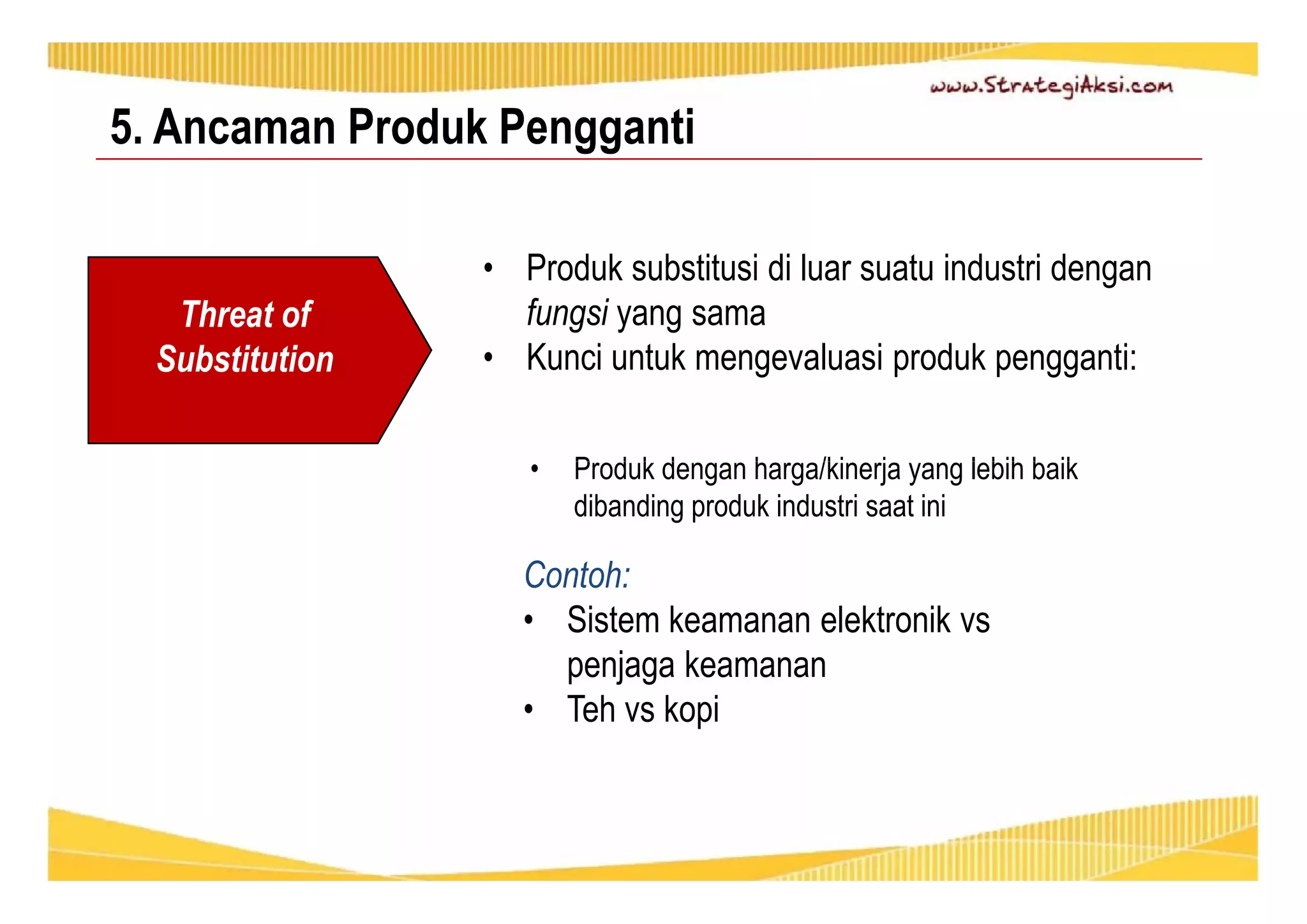 5. Ancaman Produk Pengganti 
• Produk substitusi di luar suatu industri dengan 
fungsi yang sama 
• Kunci untuk mengevaluasi produk pengganti: 
• Produk dengan harga/kinerja yang lebih baik 
dibanding produk industri saat ini 
Threat of 
Substitution 
Contoh: 
• Sistem keamanan elektronik vs 
penjaga keamanan 
• Teh vs kopi 
 