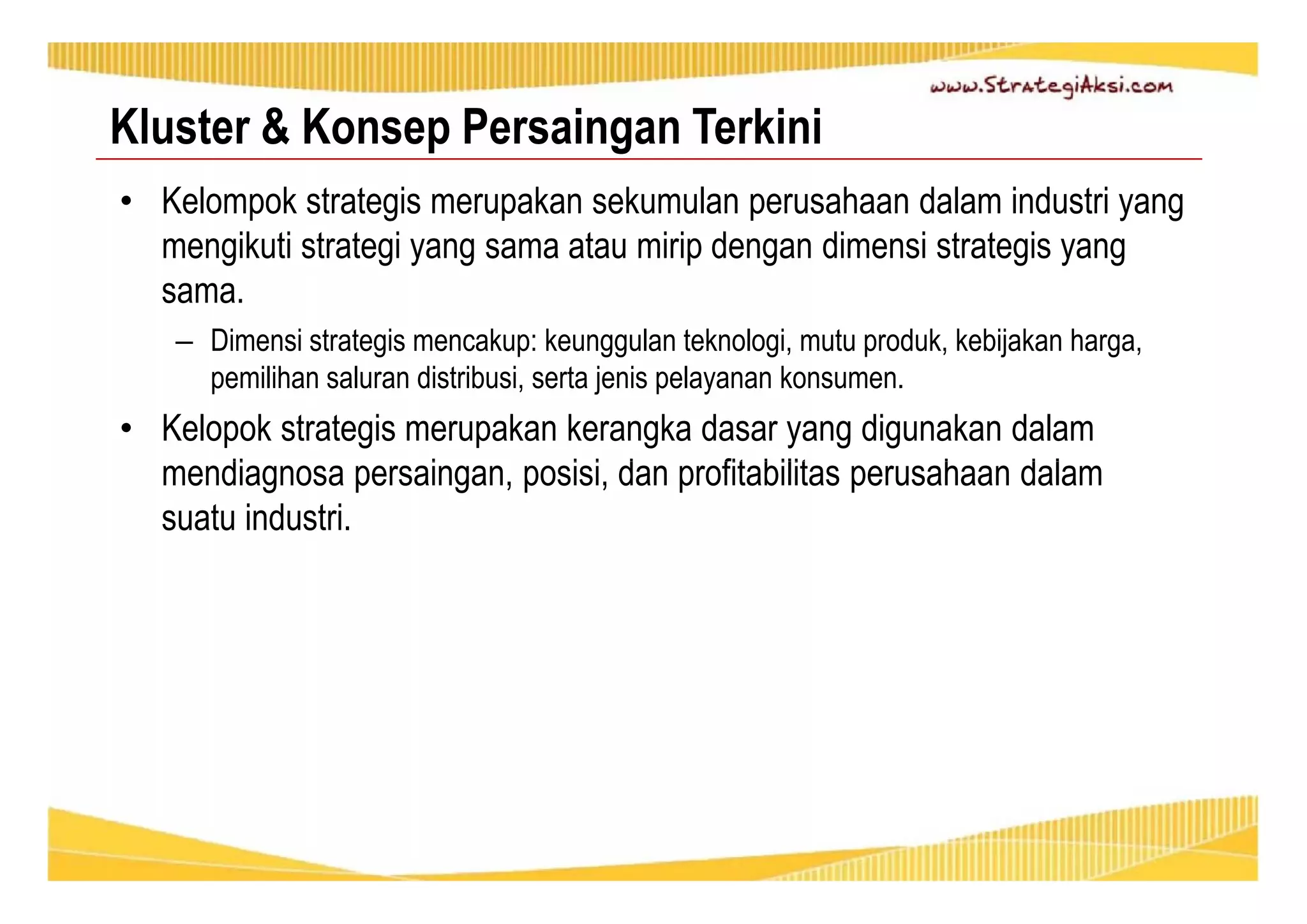 Kluster & Konsep Persaingan Terkini 
• Kelompok strategis merupakan sekumulan perusahaan dalam industri yang 
mengikuti strategi yang sama atau mirip dengan dimensi strategis yang 
sama. 
– Dimensi strategis mencakup: keunggulan teknologi, mutu produk, kebijakan harga, 
pemilihan saluran distribusi, serta jenis pelayanan konsumen. 
• Kelopok strategis merupakan kerangka dasar yang digunakan dalam 
mendiagnosa persaingan, posisi, dan profitabilitas perusahaan dalam 
suatu industri. 
 
