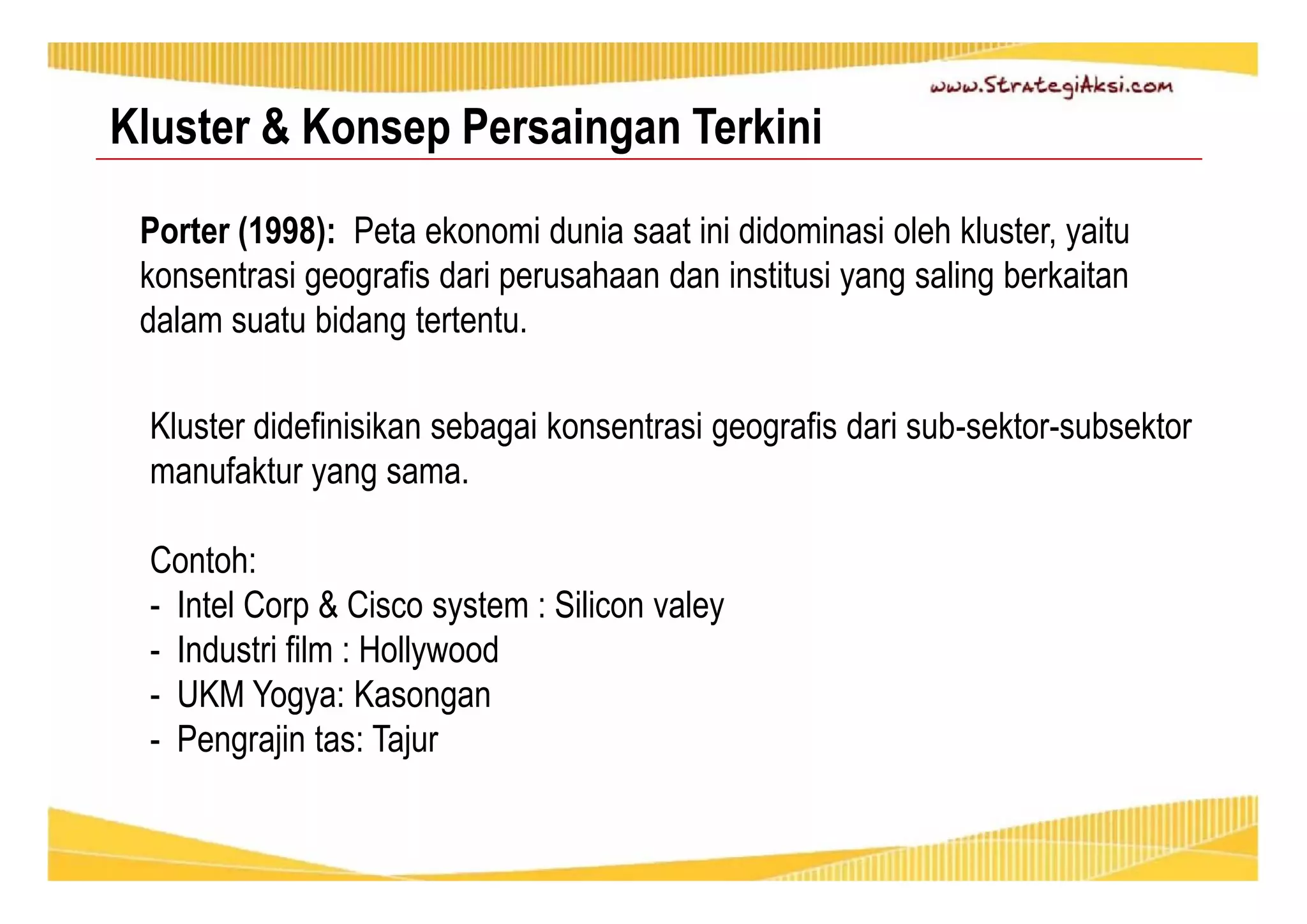 Kluster & Konsep Persaingan Terkini 
Porter (1998): Peta ekonomi dunia saat ini didominasi oleh kluster, yaitu 
konsentrasi geografis dari perusahaan dan institusi yang saling berkaitan 
dalam suatu bidang tertentu. 
Kluster didefinisikan sebagai konsentrasi geografis dari sub-sektor-subsektor 
manufaktur yang sama. 
Contoh: 
- Intel Corp & Cisco system : Silicon valey 
- Industri film : Hollywood 
- UKM Yogya: Kasongan 
- Pengrajin tas: Tajur 
 