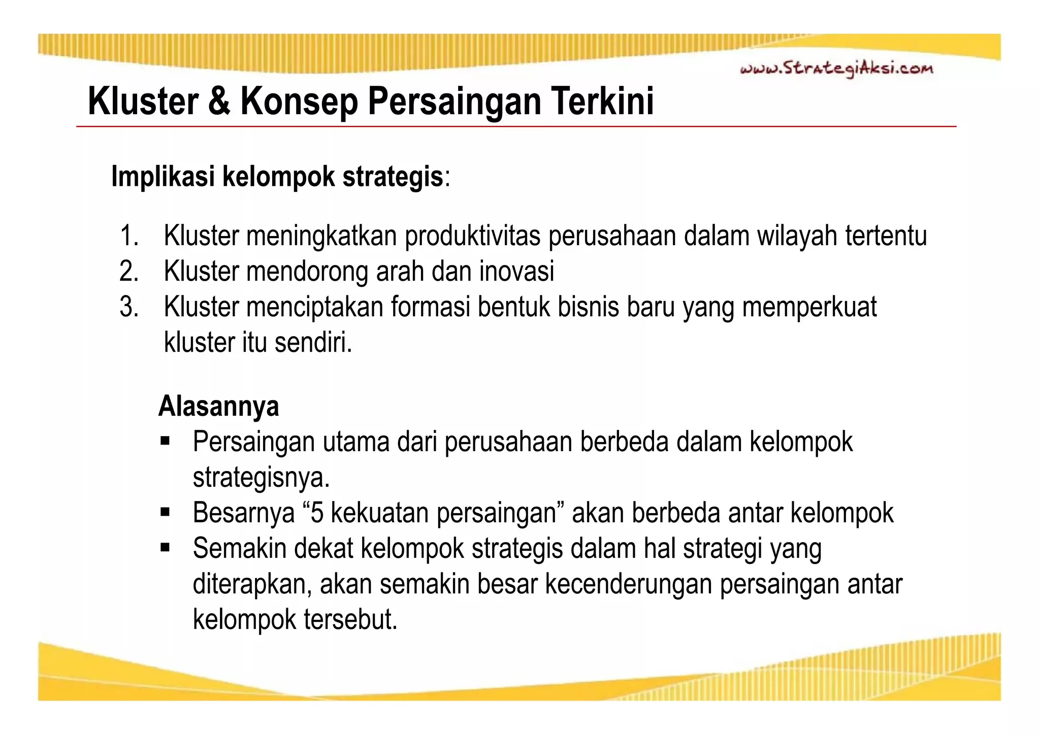 Kluster & Konsep Persaingan Terkini 
Implikasi kelompok strategis: 
1. Kluster meningkatkan produktivitas perusahaan dalam wilayah tertentu 
2. Kluster mendorong arah dan inovasi 
3. Kluster menciptakan formasi bentuk bisnis baru yang memperkuat 
kluster itu sendiri. 
Alasannya 
 Persaingan utama dari perusahaan berbeda dalam kelompok 
strategisnya. 
 Besarnya “5 kekuatan persaingan” akan berbeda antar kelompok 
 Semakin dekat kelompok strategis dalam hal strategi yang 
diterapkan, akan semakin besar kecenderungan persaingan antar 
kelompok tersebut. 
 