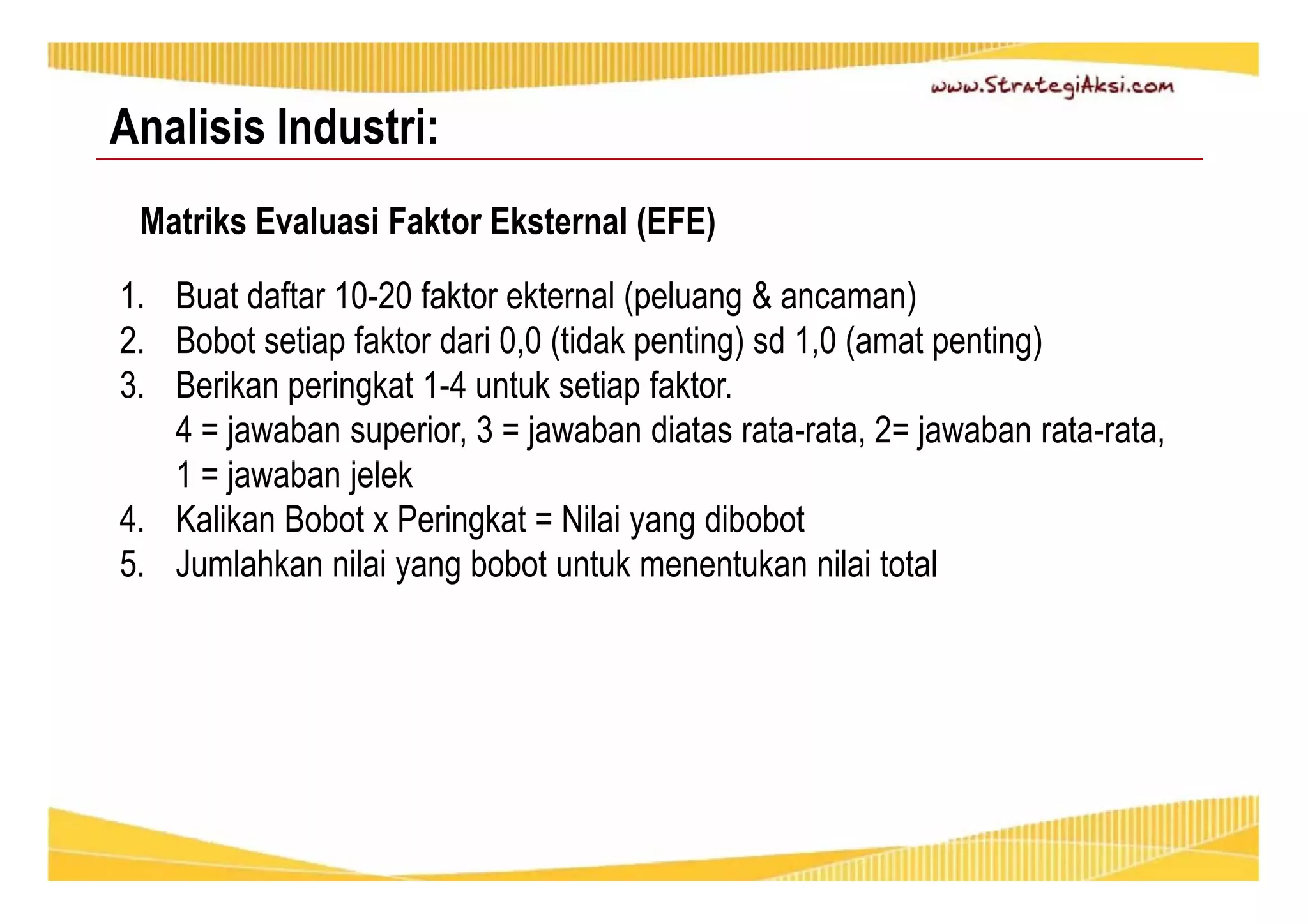 Analisis Industri: 
Matriks Evaluasi Faktor Eksternal (EFE) 
1. Buat daftar 10-20 faktor ekternal (peluang & ancaman) 
2. Bobot setiap faktor dari 0,0 (tidak penting) sd 1,0 (amat penting) 
3. Berikan peringkat 1-4 untuk setiap faktor. 
4 = jawaban superior, 3 = jawaban diatas rata-rata, 2= jawaban rata-rata, 
1 = jawaban jelek 
4. Kalikan Bobot x Peringkat = Nilai yang dibobot 
5. Jumlahkan nilai yang bobot untuk menentukan nilai total 
 