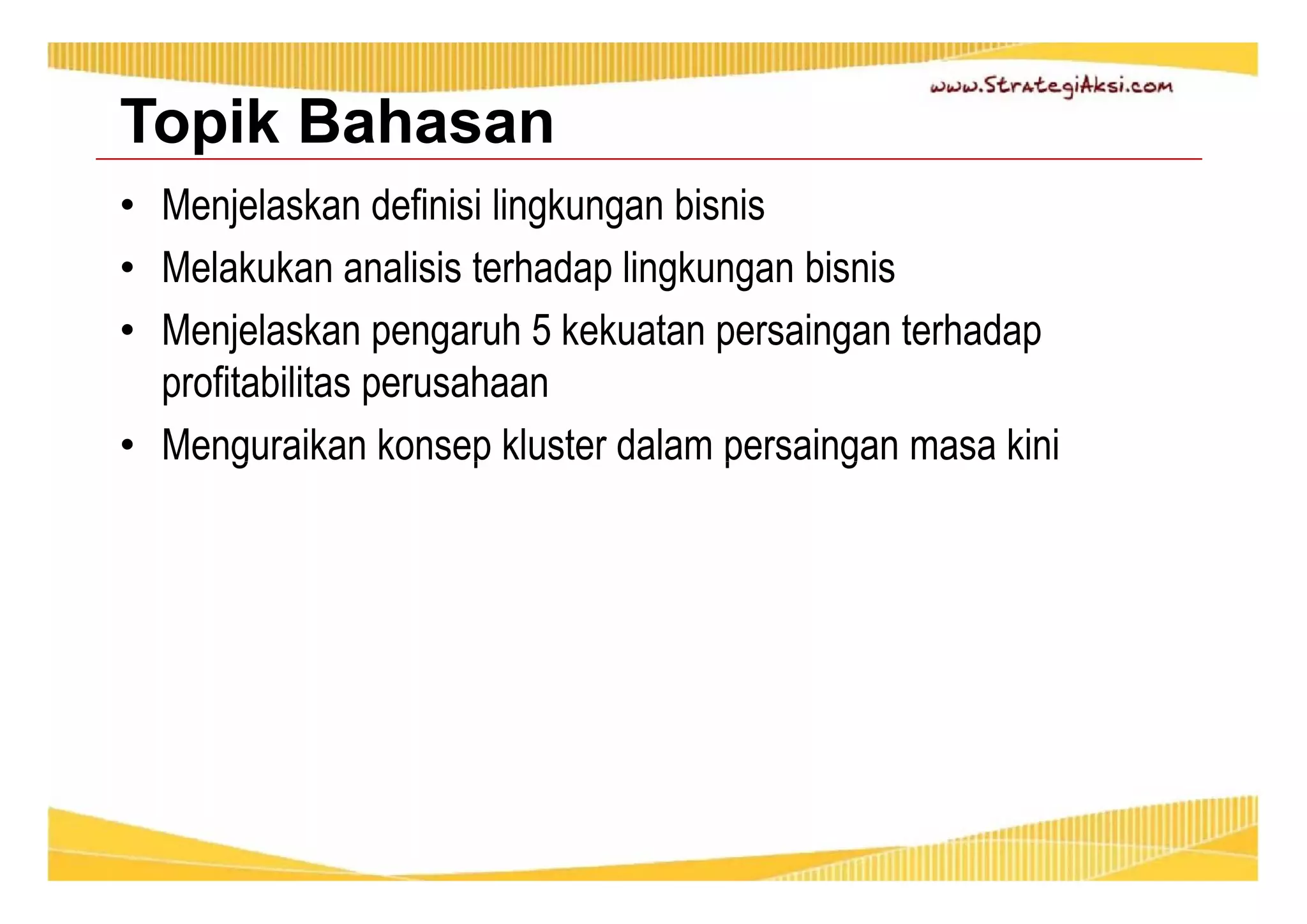 Topik Bahasan 
• Menjelaskan definisi lingkungan bisnis 
• Melakukan analisis terhadap lingkungan bisnis 
• Menjelaskan pengaruh 5 kekuatan persaingan terhadap 
profitabilitas perusahaan 
• Menguraikan konsep kluster dalam persaingan masa kini 
 