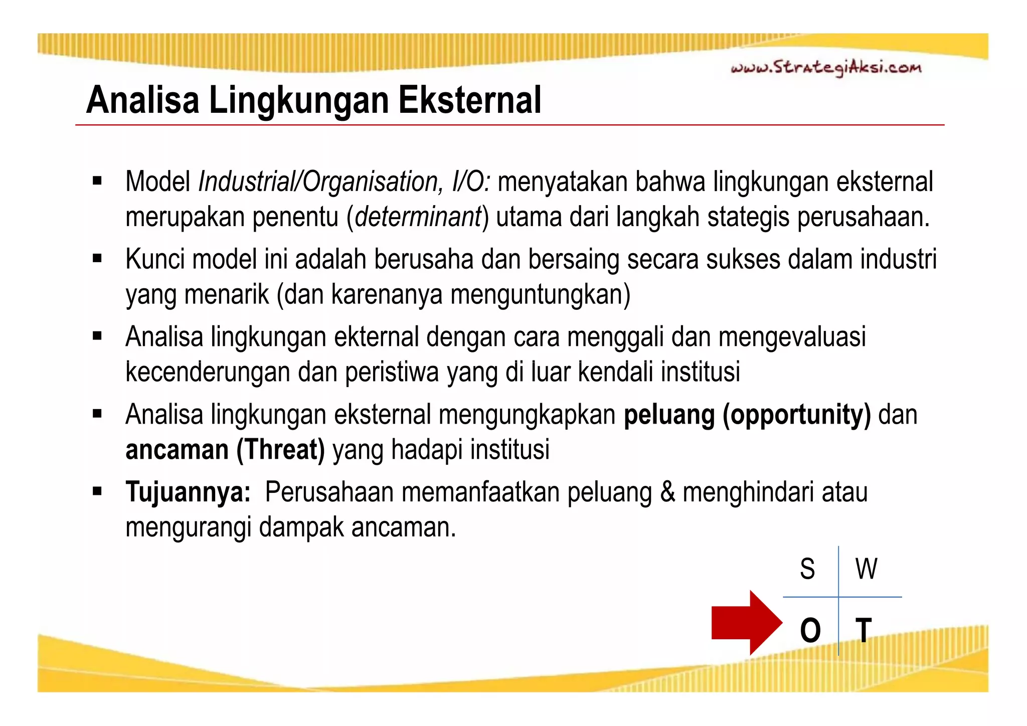 Analisa Lingkungan Eksternal 
 Model Industrial/Organisation, I/O: menyatakan bahwa lingkungan eksternal 
merupakan penentu (determinant) utama dari langkah stategis perusahaan. 
 Kunci model ini adalah berusaha dan bersaing secara sukses dalam industri 
yang menarik (dan karenanya menguntungkan) 
 Analisa lingkungan ekternal dengan cara menggali dan mengevaluasi 
kecenderungan dan peristiwa yang di luar kendali institusi 
 Analisa lingkungan eksternal mengungkapkan peluang (opportunity) dan 
ancaman (Threat) yang hadapi institusi 
 Tujuannya: Perusahaan memanfaatkan peluang & menghindari atau 
mengurangi dampak ancaman. 
S W 
O T 
 