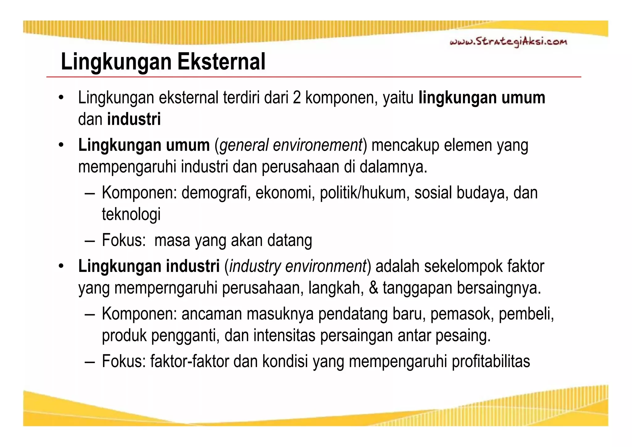 Lingkungan Eksternal 
• Lingkungan eksternal terdiri dari 2 komponen, yaitu lingkungan umum 
dan industri 
• Lingkungan umum (general environement) mencakup elemen yang 
mempengaruhi industri dan perusahaan di dalamnya. 
– Komponen: demografi, ekonomi, politik/hukum, sosial budaya, dan 
teknologi 
– Fokus: masa yang akan datang 
• Lingkungan industri (industry environment) adalah sekelompok faktor 
yang memperngaruhi perusahaan, langkah, & tanggapan bersaingnya. 
– Komponen: ancaman masuknya pendatang baru, pemasok, pembeli, 
produk pengganti, dan intensitas persaingan antar pesaing. 
– Fokus: faktor-faktor dan kondisi yang mempengaruhi profitabilitas 
 