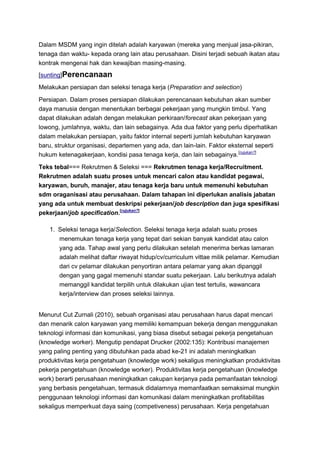 Dalam MSDM yang ingin ditelah adalah karyawan (mereka yang menjual jasa-pikiran,
tenaga dan waktu- kepada orang lain atau perusahaan. Disini terjadi sebuah ikatan atau
kontrak mengenai hak dan kewajiban masing-masing.
[sunting]Perencanaan
Melakukan persiapan dan seleksi tenaga kerja (Preparation and selection)

Persiapan. Dalam proses persiapan dilakukan perencanaan kebutuhan akan sumber
daya manusia dengan menentukan berbagai pekerjaan yang mungkin timbul. Yang
dapat dilakukan adalah dengan melakukan perkiraan/forecast akan pekerjaan yang
lowong, jumlahnya, waktu, dan lain sebagainya. Ada dua faktor yang perlu diperhatikan
dalam melakukan persiapan, yaitu faktor internal seperti jumlah kebutuhan karyawan
baru, struktur organisasi, departemen yang ada, dan lain-lain. Faktor eksternal seperti
hukum ketenagakerjaan, kondisi pasa tenaga kerja, dan lain sebagainya. [rujukan?]

Teks tebal=== Rekrutmen & Seleksi === Rekrutmen tenaga kerja/Recruitment.
Rekrutmen adalah suatu proses untuk mencari calon atau kandidat pegawai,
karyawan, buruh, manajer, atau tenaga kerja baru untuk memenuhi kebutuhan
sdm oraganisasi atau perusahaan. Dalam tahapan ini diperlukan analisis jabatan
yang ada untuk membuat deskripsi pekerjaan/job description dan juga spesifikasi
pekerjaan/job specification.[rujukan?]

   1. Seleksi tenaga kerja/Selection. Seleksi tenaga kerja adalah suatu proses
      menemukan tenaga kerja yang tepat dari sekian banyak kandidat atau calon
      yang ada. Tahap awal yang perlu dilakukan setelah menerima berkas lamaran
      adalah melihat daftar riwayat hidup/cv/curriculum vittae milik pelamar. Kemudian
      dari cv pelamar dilakukan penyortiran antara pelamar yang akan dipanggil
      dengan yang gagal memenuhi standar suatu pekerjaan. Lalu berikutnya adalah
      memanggil kandidat terpilih untuk dilakukan ujian test tertulis, wawancara
      kerja/interview dan proses seleksi lainnya.


Menurut Cut Zurnali (2010), sebuah organisasi atau perusahaan harus dapat mencari
dan menarik calon karyawan yang memiliki kemampuan bekerja dengan menggunakan
teknologi informasi dan komunikasi, yang biasa disebut sebagai pekerja pengetahuan
(knowledge worker). Mengutip pendapat Drucker (2002:135): Kontribusi manajemen
yang paling penting yang dibutuhkan pada abad ke-21 ini adalah meningkatkan
produktivitas kerja pengetahuan (knowledge work) sekaligus meningkatkan produktivitas
pekerja pengetahuan (knowledge worker). Produktivitas kerja pengetahuan (knowledge
work) berarti perusahaan meningkatkan cakupan kerjanya pada pemanfaatan teknologi
yang berbasis pengetahuan, termasuk didalamnya memanfaatkan semaksimal mungkin
penggunaan teknologi informasi dan komunikasi dalam meningkatkan profitabilitas
sekaligus memperkuat daya saing (competiveness) perusahaan. Kerja pengetahuan
 