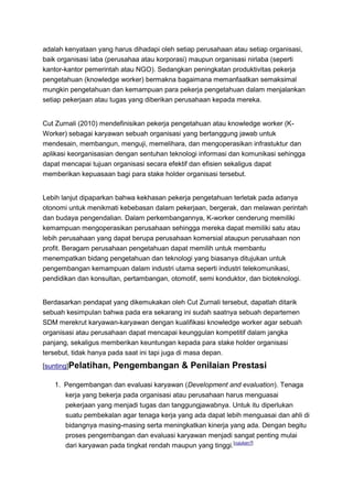 adalah kenyataan yang harus dihadapi oleh setiap perusahaan atau setiap organisasi,
baik organisasi laba (perusahaa atau korporasi) maupun organisasi nirlaba (seperti
kantor-kantor pemerintah atau NGO). Sedangkan peningkatan produktivitas pekerja
pengetahuan (knowledge worker) bermakna bagaimana memanfaatkan semaksimal
mungkin pengetahuan dan kemampuan para pekerja pengetahuan dalam menjalankan
setiap pekerjaan atau tugas yang diberikan perusahaan kepada mereka.


Cut Zurnali (2010) mendefinisikan pekerja pengetahuan atau knowledge worker (K-
Worker) sebagai karyawan sebuah organisasi yang bertanggung jawab untuk
mendesain, membangun, menguji, memelihara, dan mengoperasikan infrastuktur dan
aplikasi keorganisasian dengan sentuhan teknologi informasi dan komunikasi sehingga
dapat mencapai tujuan organisasi secara efektif dan efisien sekaligus dapat
memberikan kepuasaan bagi para stake holder organisasi tersebut.


Lebih lanjut dipaparkan bahwa kekhasan pekerja pengetahuan terletak pada adanya
otonomi untuk menikmati kebebasan dalam pekerjaan, bergerak, dan melawan perintah
dan budaya pengendalian. Dalam perkembangannya, K-worker cenderung memiliki
kemampuan mengoperasikan perusahaan sehingga mereka dapat memiliki satu atau
lebih perusahaan yang dapat berupa perusahaan komersial ataupun perusahaan non
profit. Beragam perusahaan pengetahuan dapat memilih untuk membantu
menempatkan bidang pengetahuan dan teknologi yang biasanya ditujukan untuk
pengembangan kemampuan dalam industri utama seperti industri telekomunikasi,
pendidikan dan konsultan, pertambangan, otomotif, semi konduktor, dan bioteknologi.


Berdasarkan pendapat yang dikemukakan oleh Cut Zurnali tersebut, dapatlah ditarik
sebuah kesimpulan bahwa pada era sekarang ini sudah saatnya sebuah departemen
SDM merekrut karyawan-karyawan dengan kualifikasi knowledge worker agar sebuah
organisasi atau perusahaan dapat mencapai keunggulan kompetitif dalam jangka
panjang, sekaligus memberikan keuntungan kepada para stake holder organisasi
tersebut, tidak hanya pada saat ini tapi juga di masa depan.
[sunting]Pelatihan,   Pengembangan & Penilaian Prestasi

   1. Pengembangan dan evaluasi karyawan (Development and evaluation). Tenaga
      kerja yang bekerja pada organisasi atau perusahaan harus menguasai
      pekerjaan yang menjadi tugas dan tanggungjawabnya. Untuk itu diperlukan
      suatu pembekalan agar tenaga kerja yang ada dapat lebih menguasai dan ahli di
      bidangnya masing-masing serta meningkatkan kinerja yang ada. Dengan begitu
      proses pengembangan dan evaluasi karyawan menjadi sangat penting mulai
      dari karyawan pada tingkat rendah maupun yang tinggi.[rujukan?]
 