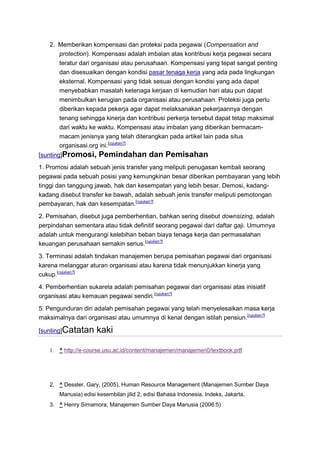 2. Memberikan kompensasi dan proteksi pada pegawai (Compensation and
      protection). Kompensasi adalah imbalan atas kontribusi kerja pegawai secara
      teratur dari organisasi atau perusahaan. Kompensasi yang tepat sangat penting
      dan disesuaikan dengan kondisi pasar tenaga kerja yang ada pada lingkungan
      eksternal. Kompensasi yang tidak sesuai dengan kondisi yang ada dapat
      menyebabkan masalah ketenaga kerjaan di kemudian hari atau pun dapat
      menimbulkan kerugian pada organisasi atau perusahaan. Proteksi juga perlu
      diberikan kepada pekerja agar dapat melaksanakan pekerjaannya dengan
      tenang sehingga kinerja dan kontribusi perkerja tersebut dapat tetap maksimal
      dari waktu ke waktu. Kompensasi atau imbalan yang diberikan bermacam-
      macam jenisnya yang telah diterangkan pada artikel lain pada situs
      organisasi.org ini.[rujukan?]
[sunting]Promosi,     Pemindahan dan Pemisahan
1. Promosi adalah sebuah jenis transfer yang meliputi penugasan kembali seorang
pegawai pada sebuah posisi yang kemungkinan besar diberikan pembayaran yang lebih
tinggi dan tanggung jawab, hak dan kesempatan yang lebih besar. Demosi, kadang-
kadang disebut transfer ke bawah, adalah sebuah jenis transfer meliputi pemotongan
pembayaran, hak dan kesempatan.[rujukan?]

2. Pemisahan, disebut juga pemberhentian, bahkan sering disebut downsizing, adalah
perpindahan sementara atau tidak definitif seorang pegawai dari daftar gaji. Umumnya
adalah untuk mengurangi kelebihan beban biaya tenaga kerja dan permasalahan
keuangan perusahaan semakin serius.[rujukan?]

3. Terminasi adalah tindakan manajemen berupa pemisahan pegawai dari organisasi
karena melanggar aturan organisasi atau karena tidak menunjukkan kinerja yang
cukup.[rujukan?]

4. Pemberhentian sukarela adalah pemisahan pegawai dari organisasi atas inisiatif
organisasi atau kemauan pegawai sendiri.[rujukan?]

5. Pengunduran diri adalah pemisahan pegawai yang telah menyelesaikan masa kerja
maksimalnya dari organisasi atau umumnya di kenal dengan istilah pensiun.[rujukan?]

[sunting]Catatan      kaki

   1. ^ http://e-course.usu.ac.id/content/manajemen/manajemen0/textbook.pdf




   2. ^ Dessler, Gary, (2005), Human Resource Management (Manajemen Sumber Daya
       Manusia) edisi kesembilan jilid 2, edisi Bahasa Indonesia, Indeks, Jakarta.
   3. ^ Henry Simamora, Manajemen Sumber Daya Manusia (2006:5)
 