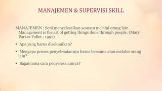 MANAJEMEN & SUPERVISI SKILL
MANAJEMEN : Seni menyelesaikan sesuatu melalui orang lain.
Management is the art of getting things done through people. (Mary
Parker Follet : 1997)
 Apa yang harus diselesaikan?
 Mengapa proses penyelesaiannya harus bersama atau melalui orang
lain?
 Bagaimana cara penyelesaiannya?

 