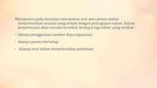 Manajemen pada dasarnya merupakan seni atau proses dalam
menyelesaikan sesuatu yang terkait dengan pencapaian tujuan. Dalam
penyelesaian akan sesuatu tersebut, terdapat tiga faktor yang terlibat :
• Adanya penggunaan sumber daya organisasi
• Adanya proses bertahap
• Adanya seni dalam menyelesaikan pekerjaan

 