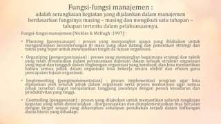 Fungsi-fungsi manajemen :

adalah serangkaian kegiatan yang dijalankan dalam manajemen
berdasarkan fungsinya masing – masing dan mengikuti satu tahapan –
tahapan tertentu dalam pelaksanaannya.
Fungsi-fungsi manajemen (Nickles & McHugh :1997) :
 Planning (perencanaan) : proses yang menyangkut upaya yang dilakukan untuk

mengantisipasi kecenderungan di masa yang akan datang dan penentuan strategi dan
taktis yang tepat untuk mewujudkan target da tujuan organisasi.

 Organizing (pengorganisasian) : proses yang menyangkut bagaimana strategi dan taktik

yang telah dirumuskan dalam perencanaan didesain dalam sebuah struktur organisasi
yang tepat dan tangguh dalam lingkungan organisasi yang kondusif, dan bisa memastikan
bahwa semua pihak dalam organisasi bisa bekerja secara efektif dan efisien guna
pencapaian tujuan organisasi.

 Implementing (pengimplementasian) : proses implementasi program agar bisa

dijalankan oleh seluruh pihak dalam organisasi serta proses memotivasi agar semua
pihak tersebut dapat menjalankan tanggung jawabnya dengan penuh kesadaran dan
produktivitas yang tinggi.

 Controlling (pengawasan) : proses yang dilakukan untuk memastikan seluruh rangkaian

kegiatan yang telah direncanakan , diorganisasikan dan diimplementasikan bisa berjalan
dengan target sesuai yang diharapkan sekalipun perubahan terjadi dalam linfkungan
dunia bisnis yang dihadapi.

 