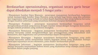 Berdasarkan operasionalnya, organisasi secara garis besar
dapat dibedakan menjadi 5 fungsi yaitu :
• Manajemen Sumber Daya Manusia : penerapan manajemen berdasarkan fungsinya

untuk memperoleh Sumber Daya Manusia yang terbaik bagi bisnis yang kita jalankan
dan bagaimana SDM yang terbaik tersebut dapat dipelihara dan tetap bekerja bersama
dengan kualitas pekerjaan yang senantiasa konstan ataupun bertambah.
• Manajemen Produksi : penerapan manajemen berdasarkan fungsinya untuk
menghasilkan produk yang sesuai dengan standar sesuai dengan keinginan konsumen,
dengan teknik produksi yang seefisien mungkin.
• Manajemen Pemasaran : kegiatan manajemen berdasarkan fungsinya yang pada
intinya berusaha untuk mengidentifikasi apa sesungguhnya yang dibutuhkan oleh
konsumen, dan bagaimana cara pemenuhannya dapat diwujudkan.
• Manajemen Keuangan : kegiatan manajemen berdasarkan fungsinya yang pada
intinya berusaha untuk memastikan bahwa kegiatan bisnis yang dilakukan mampu
mencapai tujuannya secara ekonomis, yaitu diukur berdasarkan profit.
• Manajemen Informasi : kegiatan manajemen berdasarkan fungsinya yang pada
intinya berusaha memastikan bahwa bisnis yang dijalankan tetap mampu untuk terus
bertahan dalam jangka panjang.

 