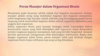 Peran Manajer dalam Organisasi Bisnis
Manajemen pada dasarnya adalah subjek dari kegiatan manajemen. Artinya,
manajer adalah orang yang melakukan kegiatan dari kegiatan manajemen.
Lebih lengkapnya lagi manajer adalah individu yang bertanggung jawab secara
langsung untuk memastikan kegiatan dalam sebauh organisasi dijalankan para
anggota dari organisasi.
Dalam organisasi bisnis, para manajer bertugas untuk memastikan bahwa
keseluruhan tujuan yang telah ditetapkan oleh organisasi dapat diwujudkan
melalui rangkaian kegiatan manajemen, baik yang bersifat fungsional maupun
bersifat operasional, sebagaimana telah diterangkan sebelumnya. Begitu pula
dengan organisasi selain bisnis, peran manajer tidak jauh berbeda dengan
organisasi bisnis hanya istlihnyan saja yang sering dibedakan.

 