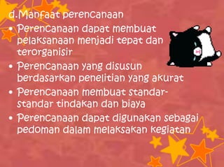 d.Manfaat perencanaan
• Perencanaan dapat membuat
pelaksanaan menjadi tepat dan
terorganisir
• Perencanaan yang disusun
berdasarkan penelitian yang akurat
• Perencanaan membuat standar-
standar tindakan dan biaya
• Perencanaan dapat digunakan sebagai
pedoman dalam melaksakan kegiatan
 