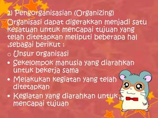 2) Pengorganisasian (Organizing)
Organisasi dapat digerakkan menjadi satu
kesatuan untuk mencapai tujuan yang
telah ditetapkan meliputi beberapa hal
,sebagai berikut :
o Unsur organisasi
• Sekelompok manusia yang diarahkan
untuk bekerja sama
• Melakukan kegiatan yang telah
ditetapkan
• Kegiatan yang diarahkan untuk
mencapai tujuan
 