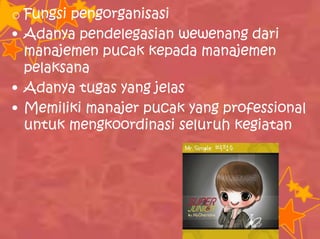 o Fungsi pengorganisasi
• Adanya pendelegasian wewenang dari
manajemen pucak kepada manajemen
pelaksana
• Adanya tugas yang jelas
• Memiliki manajer pucak yang professional
untuk mengkoordinasi seluruh kegiatan
 
