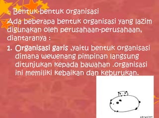 o Bentuk-bentuk organisasi
Ada beberapa bentuk organisasi yang lazim
digunakan oleh perusahaan-perusahaan,
diantaranya :
1. Organisasi garis ,yaitu bentuk organisasi
dimana wewenang pimpinan langsung
ditunjukan kepada bawahan .organisasi
ini memiliki kebaikan dan keburukan.
 