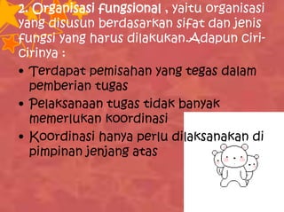 2. Organisasi fungsional , yaitu organisasi
yang disusun berdasarkan sifat dan jenis
fungsi yang harus dilakukan.Adapun ciri-
cirinya :
• Terdapat pemisahan yang tegas dalam
pemberian tugas
• Pelaksanaan tugas tidak banyak
memerlukan koordinasi
• Koordinasi hanya perlu dilaksanakan di
pimpinan jenjang atas
 