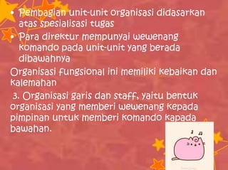 • Pembagian unit-unit organisasi didasarkan
atas spesialisasi tugas
• Para direktur mempunyai wewenang
komando pada unit-unit yang berada
dibawahnya
Organisasi fungsional ini memiliki kebaikan dan
kalemahan
3. Organisasi garis dan staff, yaitu bentuk
organisasi yang memberi wewenang kepada
pimpinan untuk memberi komando kapada
bawahan.
 