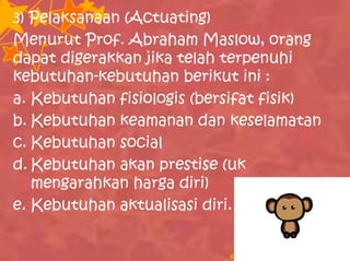 3) Pelaksanaan (Actuating)
Menurut Prof. Abraham Maslow, orang
dapat digerakkan jika telah terpenuhi
kebutuhan-kebutuhan berikut ini :
a. Kebutuhan fisiologis (bersifat fisik)
b. Kebutuhan keamanan dan keselamatan
c. Kebutuhan social
d. Kebutuhan akan prestise (uk
mengarahkan harga diri)
e. Kebutuhan aktualisasi diri.
 