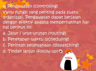 4) Pengawasan (controlling)
Yaitu fungsi yang penting pada suatu
organisasi. Pengawasan dapat berjalan
dengan efektif apabila memperhatikan hal-
hal berikut ini:
a. Jalur / urut-urutan (routing)
b. Penetapan waktu (scheduling)
c. Perintah pelaksanaan (dispatching)
d. Tindak lanjut (follow up)
 