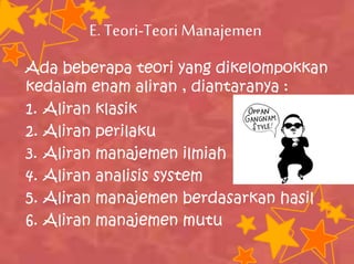 E. Teori-Teori Manajemen
Ada beberapa teori yang dikelompokkan
kedalam enam aliran , diantaranya :
1. Aliran klasik
2. Aliran perilaku
3. Aliran manajemen ilmiah
4. Aliran analisis system
5. Aliran manajemen berdasarkan hasil
6. Aliran manajemen mutu
 
