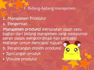 F.Bidang-bidangmanajemen
1. Manajemen Produksi
a. Pengertian
Manajemen produksi merupakan salah satu
bagian dari bidang manajemen yang mempunyai
peran dalam mengoordinasi kan berbagai
kegiatan untuk mencapai tujuan.
b. Perancangan system produksi
• Rancangan produk
• Volume produksi
 