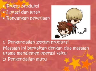 • Proses produksi
• Lokasi dan letak
• Rancangan pekerjaan
c. Pengendalian system produksi
Masalah ini berkaitan dengan dua masalah
utama manajemen operasi yaitu:
1) Pengendalian mutu
 