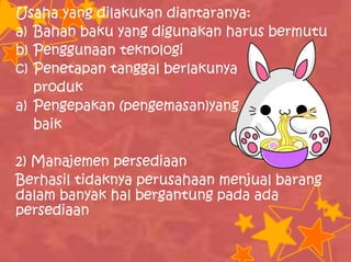 Usaha yang dilakukan diantaranya:
a) Bahan baku yang digunakan harus bermutu
b) Penggunaan teknologi
c) Penetapan tanggal berlakunya
produk
a) Pengepakan (pengemasan)yang
baik
2) Manajemen persediaan
Berhasil tidaknya perusahaan menjual barang
dalam banyak hal bergantung pada ada
persediaan
 