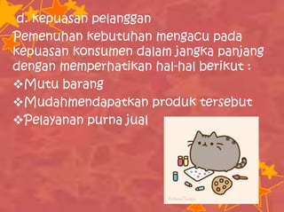 d. kepuasan pelanggan
Pemenuhan kebutuhan mengacu pada
kepuasan konsumen dalam jangka panjang
dengan memperhatikan hal-hal berikut :
Mutu barang
Mudahmendapatkan produk tersebut
Pelayanan purna jual
 