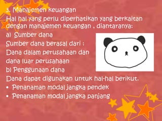 3. Manajemen keuangan
Hal hal yang perlu diperhatikan yang berkaitan
dengan manajemen keuangan , diantaranya:
a) Sumber dana
Sumber dana berasal dari :
Dana dalam perusahaan dan
dana luar perusahaan
b) Penggunaan dana
Dana dapat digunakan untuk hal-hal berikut.
• Penanaman modal jangka pendek
• Penanaman modal jangka panjang
 