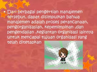  Dari berbagai pengertian manajemen
tersebut, dapat disimpulkan bahwa
manajemen adalah proses perancanaan,
pengorganisasian, kepemimpinan ,dan
pengendalian ,kegiantan organisasi lainnya
untuk mencapai tujuan organisasi yang
telah ditetapkan
 