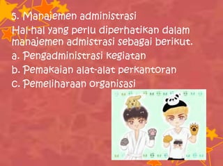 5. Manajemen administrasi
Hal-hal yang perlu diperhatikan dalam
manajemen admistrasi sebagai berikut.
a. Pengadministrasi kegiatan
b. Pemakaian alat-alat perkantoran
c. Pemeliharaan organisasi
 
