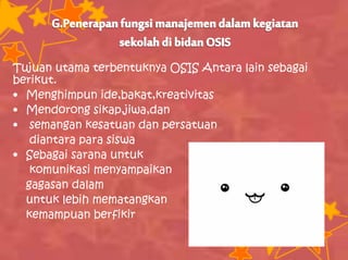 Tujuan utama terbentuknya OSIS Antara lain sebagai
berikut.
• Menghimpun ide,bakat,kreativitas
• Mendorong sikap,jiwa,dan
• semangan kesatuan dan persatuan
diantara para siswa
• Sebagai sarana untuk
komunikasi menyampaikan
gagasan dalam
untuk lebih mematangkan
kemampuan berfikir
 